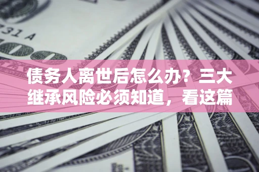 济南债务人离世后怎么办？三大继承风险必须知道，看这篇就够了