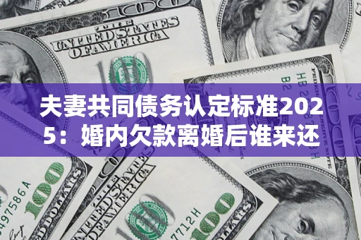 济南夫妻共同债务认定标准2025：婚内欠款离婚后谁来还？