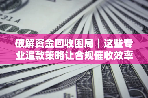 济南破解资金回收困局｜这些专业追款策略让合规催收效率翻倍