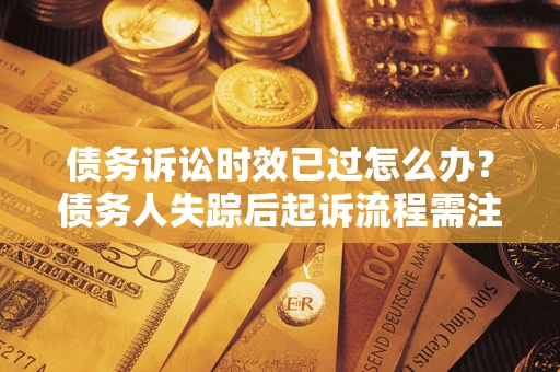 济南债务诉讼时效已过怎么办？债务人失踪后起诉流程需注意什么？