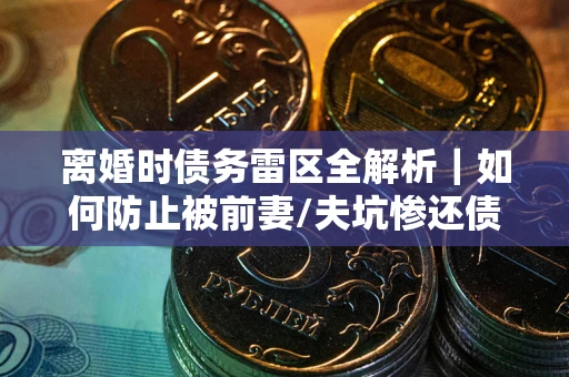 济南离婚时债务雷区全解析｜如何防止被前妻/夫坑惨还债？