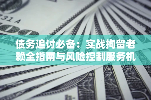 济南债务追讨必备：实战拘留老赖全指南与风险控制服务机构推荐