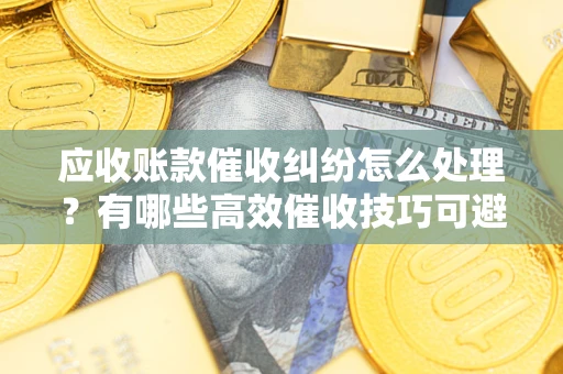 济南应收账款催收纠纷怎么处理？有哪些高效催收技巧可避免坏账？